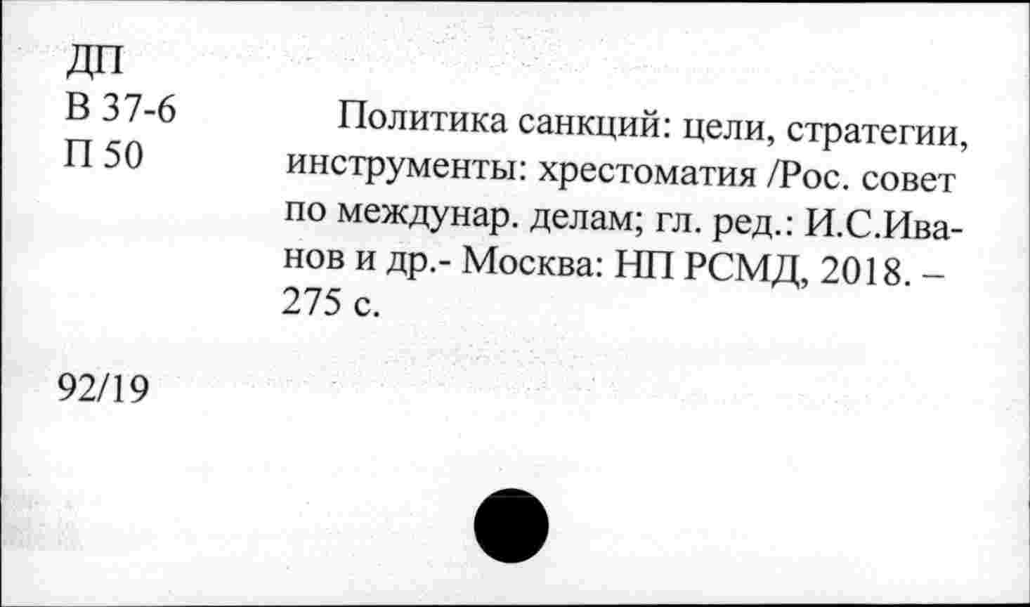 ﻿ДП В 37-6 П50
Политика санкций: цели, стратегии, инструменты: хрестоматия /Рос. совет’ по междунар. делам; гл. ред.: И.С.Ива-нов и др,- Москва: НП РСМД, 2018 — 275 с.
92/19